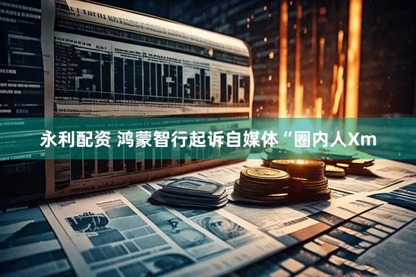永利配资 鸿蒙智行起诉自媒体“圈内人Xm