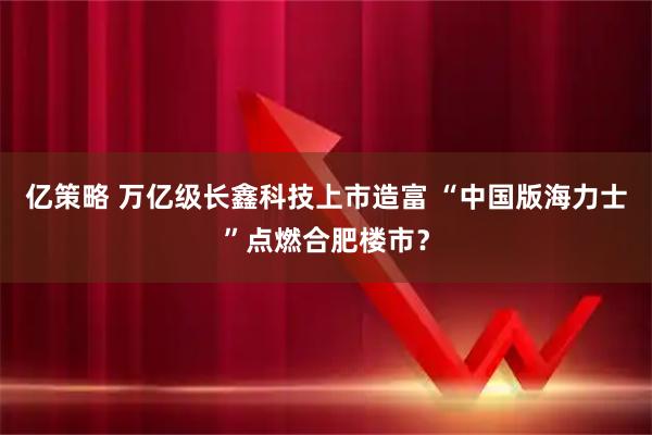 亿策略 万亿级长鑫科技上市造富 “中国版海力士”点燃合肥楼市？