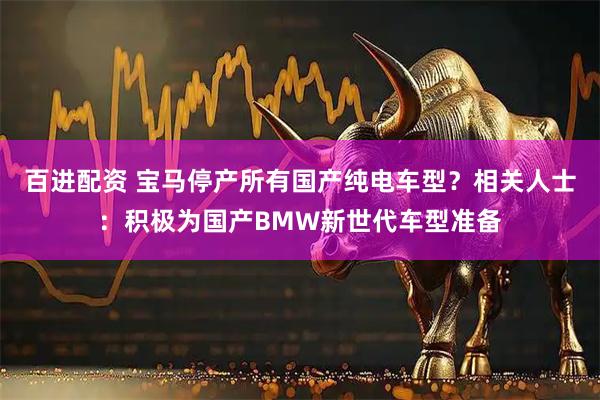百进配资 宝马停产所有国产纯电车型？相关人士：积极为国产BMW新世代车型准备