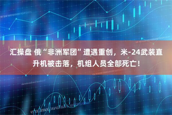汇操盘 俄“非洲军团”遭遇重创，米-24武装直升机被击落，机组人员全部死亡！
