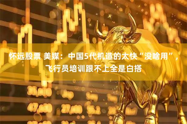 怀远股票 美媒：中国5代机造的太快“没啥用”，飞行员培训跟不上全是白搭