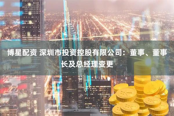 博星配资 深圳市投资控股有限公司：董事、董事长及总经理变更