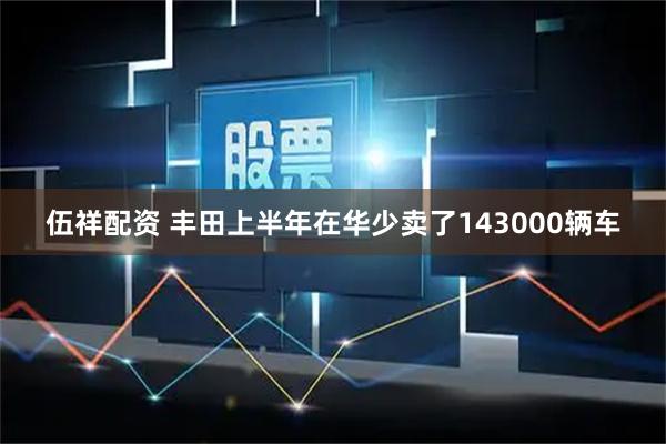 伍祥配资 丰田上半年在华少卖了143000辆车