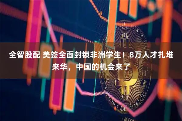 全智股配 美签全面封锁非洲学生！8万人才扎堆来华，中国的机会来了